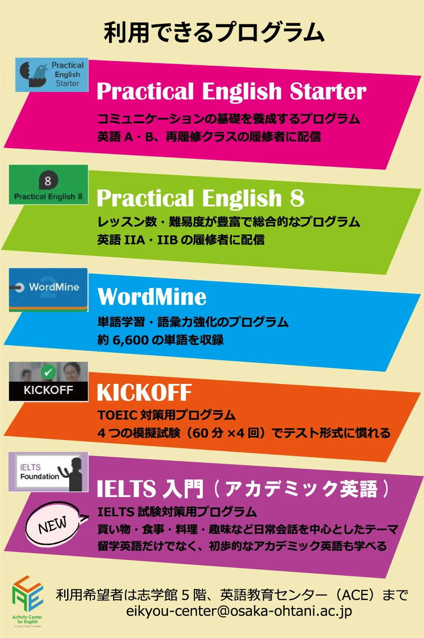 利用できるプログラム Practical English Starter Practical English8 WordMine KICKOFF IELTS入門(アカデミック英語) 利用希望者は志学館5階、英語教育センター(ACE)まで eikyou-center@osaka-ohtani.ac.jp